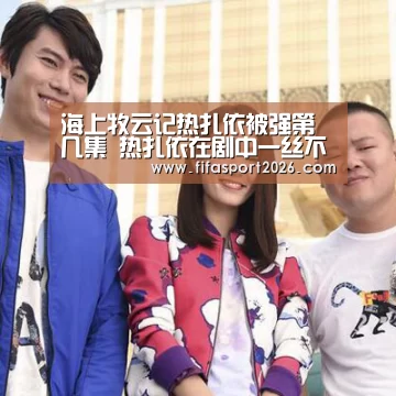 海上牧云记热扎依被强第几集 热扎依在剧中一丝不挂照片:赛事新闻(图2) 赛事新闻